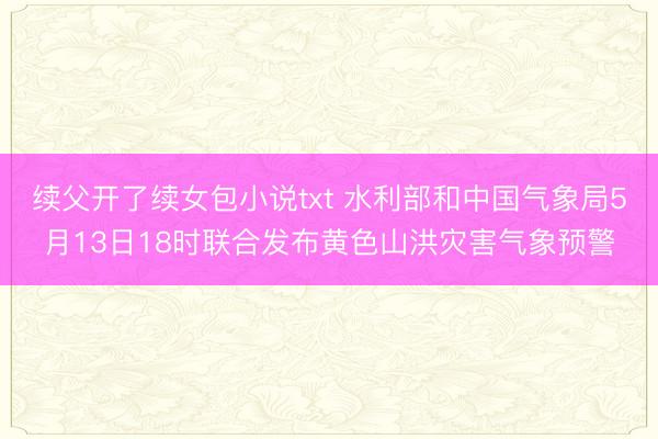 续父开了续女包小说txt 水利部和中国气象局5月13日18时联合发布黄色山洪灾害气象预警