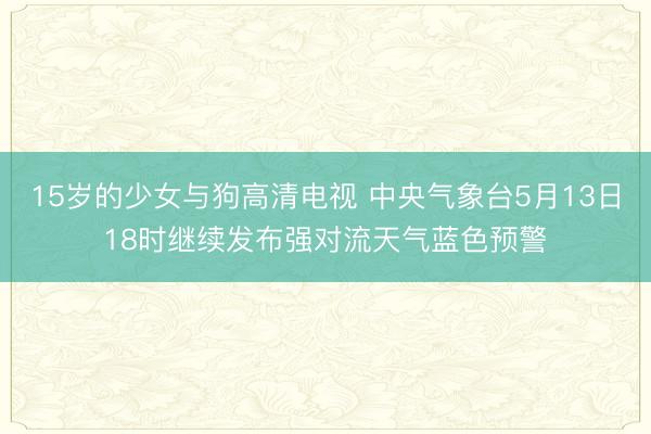15岁的少女与狗高清电视 中央气象台5月13日18时继续发布强对流天气蓝色预警