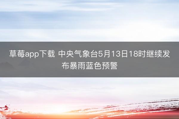 草莓app下载 中央气象台5月13日18时继续发布暴雨蓝色预警