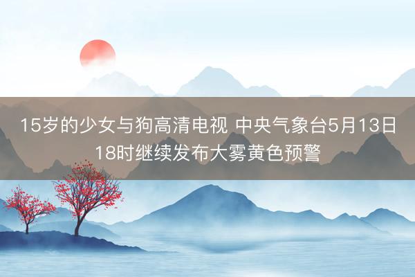 15岁的少女与狗高清电视 中央气象台5月13日18时继续发布大雾黄色预警