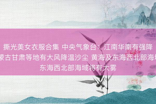 撕光美女衣服合集 中央气象台:江南华南有强降水 新疆内蒙古甘肃等地有大风降温沙尘 黄海及东海西北部海域将有大雾