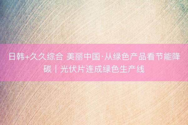 日韩+久久综合 美丽中国·从绿色产品看节能降碳｜光伏片连成绿色生产线