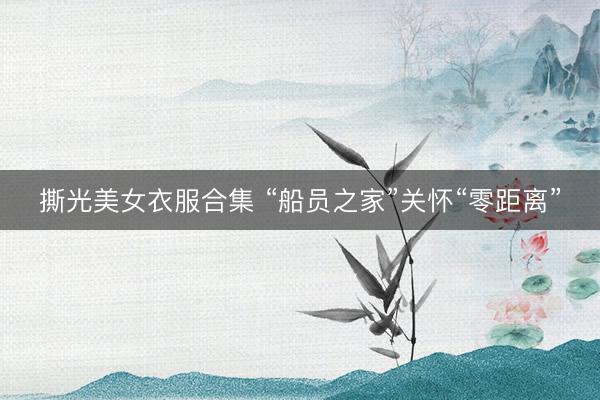 撕光美女衣服合集 “船员之家”关怀“零距离”