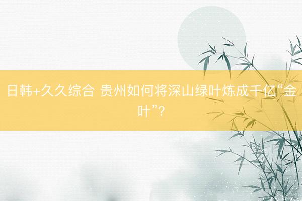 日韩+久久综合 贵州如何将深山绿叶炼成千亿“金叶”？