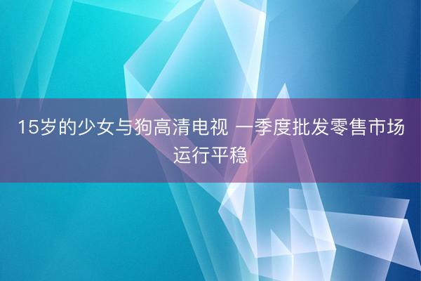15岁的少女与狗高清电视 一季度批发零售市场运行平稳