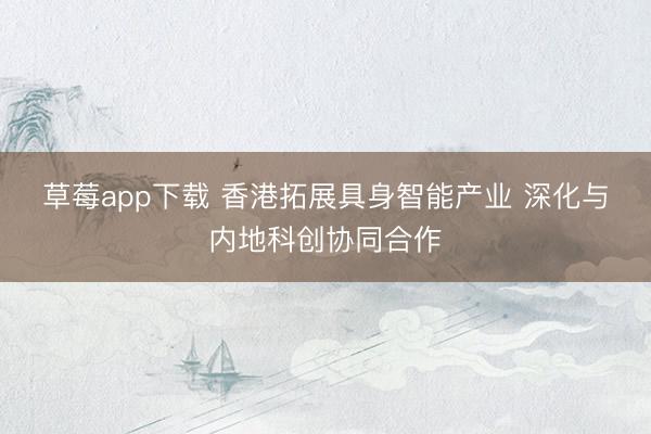 草莓app下载 香港拓展具身智能产业 深化与内地科创协同合作