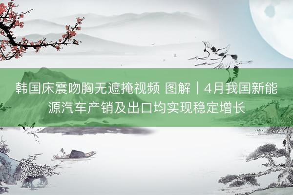韩国床震吻胸无遮掩视频 图解｜4月我国新能源汽车产销及出口均实现稳定增长