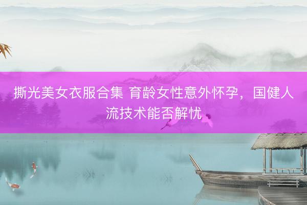 撕光美女衣服合集 育龄女性意外怀孕，国健人流技术能否解忧