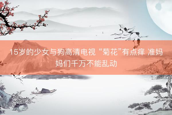 15岁的少女与狗高清电视 “菊花”有点痒 准妈妈们千万不能乱动