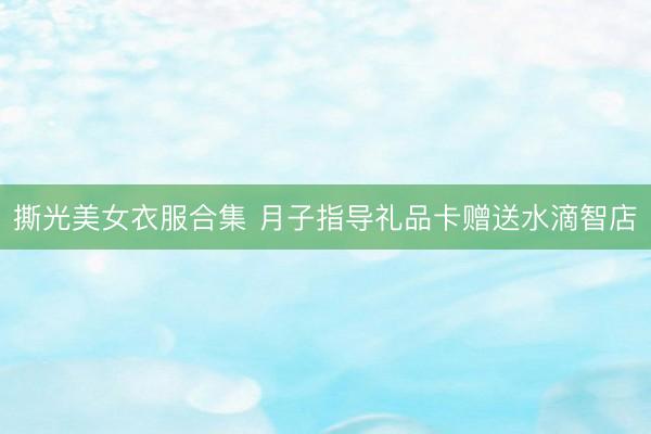 撕光美女衣服合集 月子指导礼品卡赠送水滴智店