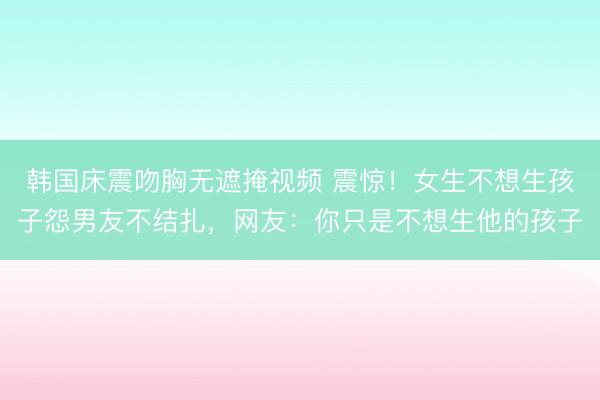 韩国床震吻胸无遮掩视频 震惊！女生不想生孩子怨男友不结扎，网友：你只是不想生他的孩子