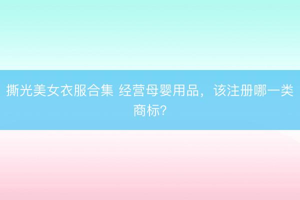 撕光美女衣服合集 经营母婴用品，该注册哪一类商标？