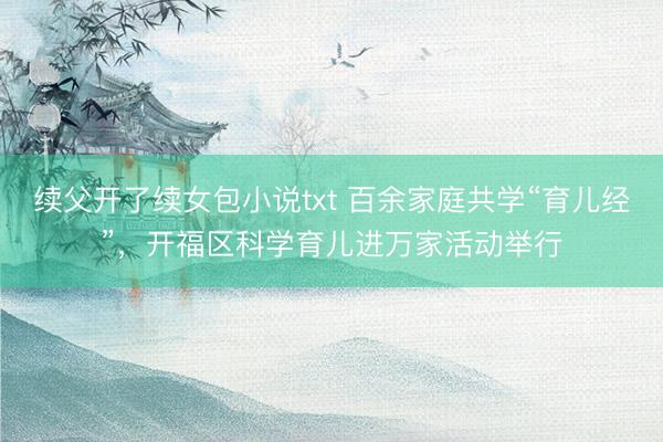 续父开了续女包小说txt 百余家庭共学“育儿经”，开福区科学育儿进万家活动举行