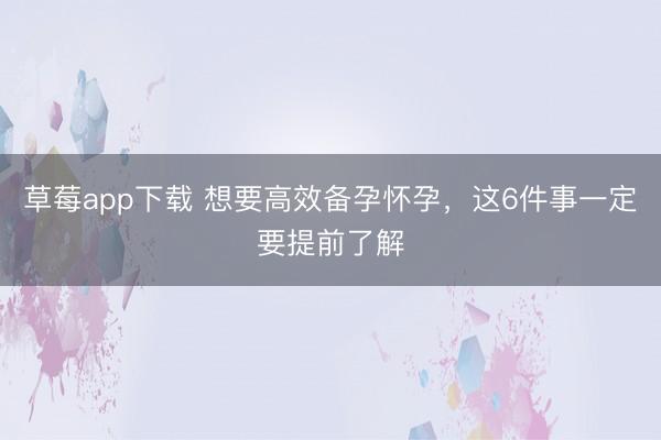 草莓app下载 想要高效备孕怀孕，这6件事一定要提前了解