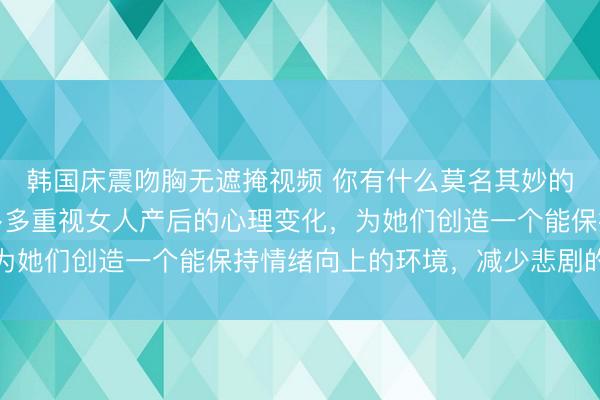 韩国床震吻胸无遮掩视频 你有什么莫名其妙的生理反应？网友：能多多重视女人产后的心理变化，为她们创造一个能保持情绪向上的环境，减少悲剧的发生