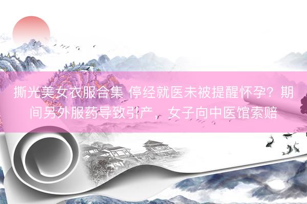 撕光美女衣服合集 停经就医未被提醒怀孕？期间另外服药导致引产，女子向中医馆索赔