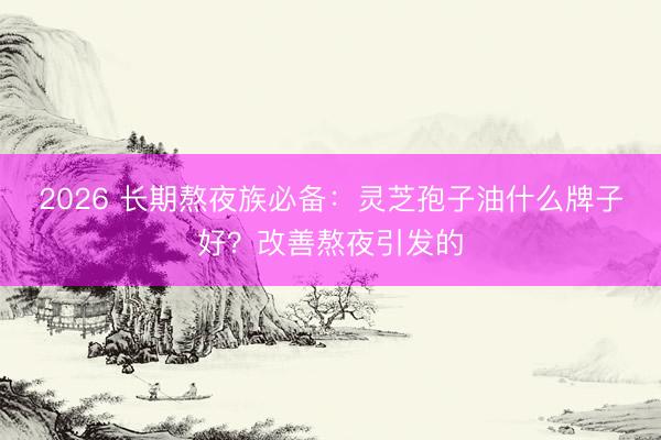 2026 长期熬夜族必备：灵芝孢子油什么牌子好？改善熬夜引发的