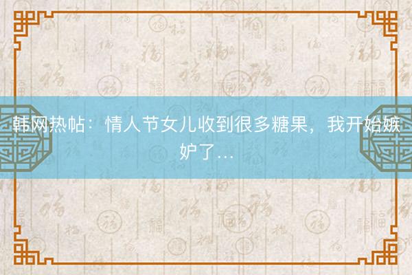 韩网热帖：情人节女儿收到很多糖果，我开始嫉妒了…