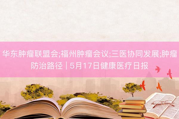 华东肿瘤联盟会;福州肿瘤会议;三医协同发展;肿瘤防治路径 | 5月17日健康医疗日报