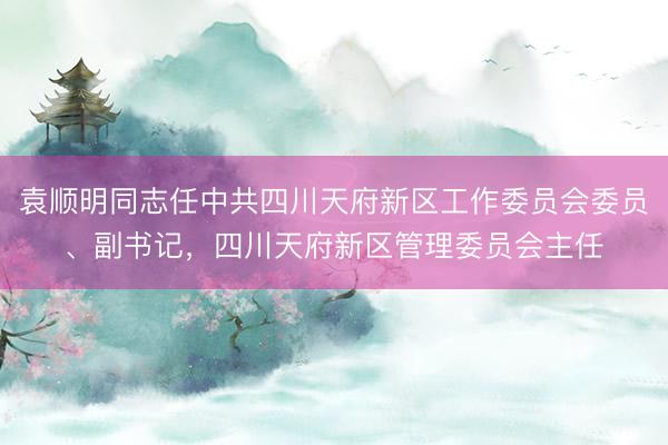 袁顺明同志任中共四川天府新区工作委员会委员、副书记，四川天府新区管理委员会主任