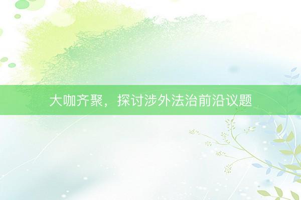 大咖齐聚，探讨涉外法治前沿议题