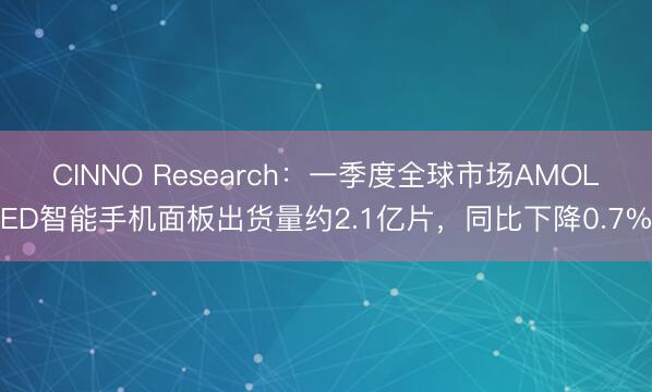 CINNO Research：一季度全球市场AMOLED智能手机面板出货量约2.1亿片，同比下降0.7%