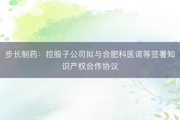 步长制药：控股子公司拟与合肥科医诺等签署知识产权合作协议