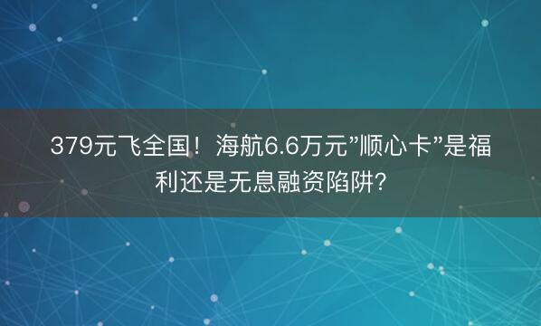379元飞全国！海航6.6万元"顺心卡"是福利还是无息融资陷阱？