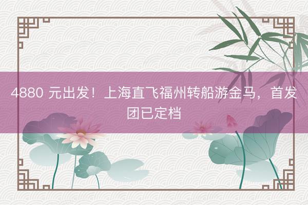4880 元出发!上海直飞福州转船游金马,首发团已定档