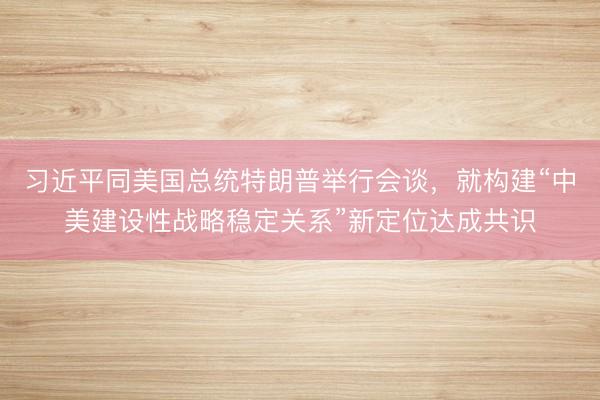 习近平同美国总统特朗普举行会谈，就构建“中美建设性战略稳定关系”新定位达成共识