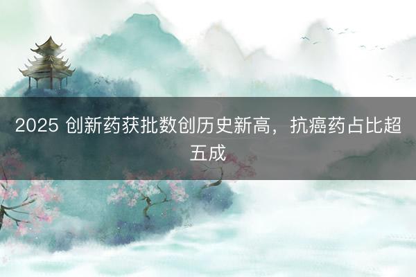 2025 创新药获批数创历史新高，抗癌药占比超五成