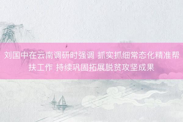 刘国中在云南调研时强调 抓实抓细常态化精准帮扶工作 持续巩固拓展脱贫攻坚成果