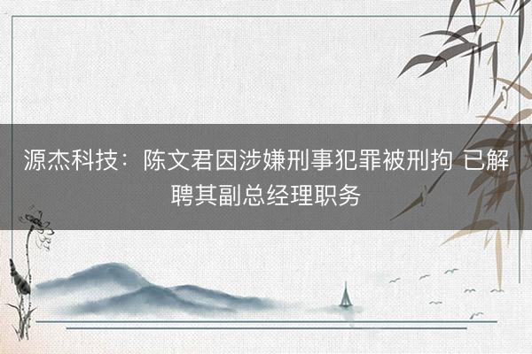 源杰科技：陈文君因涉嫌刑事犯罪被刑拘 已解聘其副总经理职务
