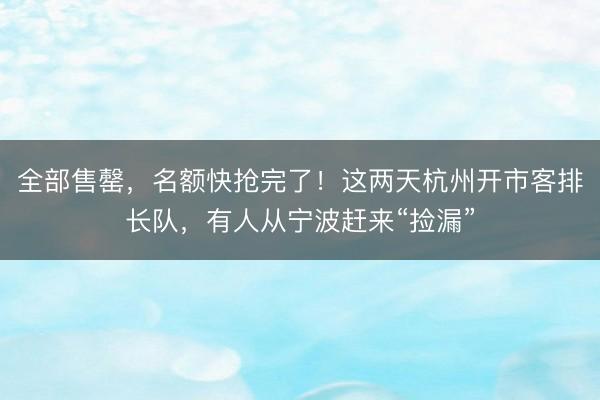 全部售罄,名额快抢完了!这两天杭州开市客排长队,有人从宁波赶来“捡漏”
