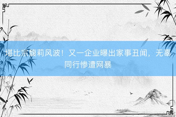 堪比宗馥莉风波！又一企业曝出家事丑闻，无辜同行惨遭网暴
