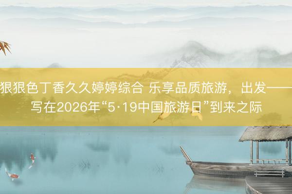 狠狠色丁香久久婷婷综合 乐享品质旅游，出发——写在2026年“5·19中国旅游日”到来之际