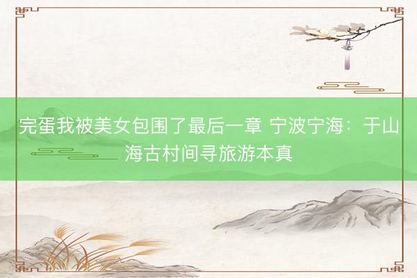 完蛋我被美女包围了最后一章 宁波宁海：于山海古村间寻旅游本真