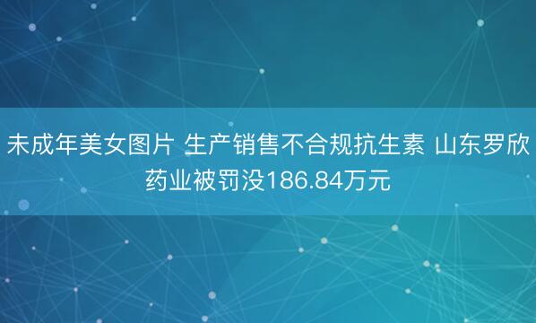 未成年美女图片 生产销售不合规抗生素 山东罗欣药业被罚没186.84万元