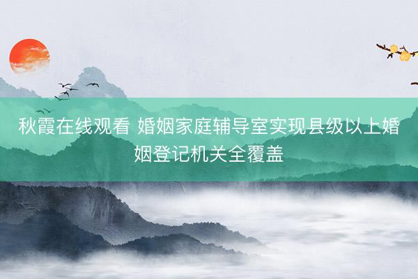 秋霞在线观看 婚姻家庭辅导室实现县级以上婚姻登记机关全覆盖
