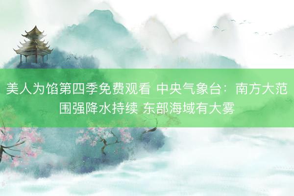 美人为馅第四季免费观看 中央气象台：南方大范围强降水持续 东部海域有大雾