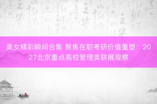 美女精彩瞬间合集 聚焦在职考研价值重塑：2027北京重点高校管理类联展观察