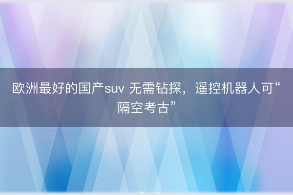 欧洲最好的国产suv 无需钻探，遥控机器人可“隔空考古”