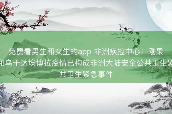 免费看男生和女生的app 非洲疾控中心：刚果（金）和乌干达埃博拉疫情已构成非洲大陆安全公共卫生紧急事件