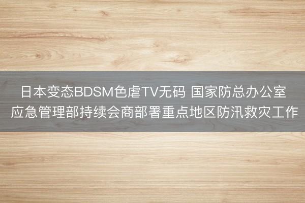 日本变态BDSM色虐TV无码 国家防总办公室 应急管理部持续会商部署重点地区防汛救灾工作