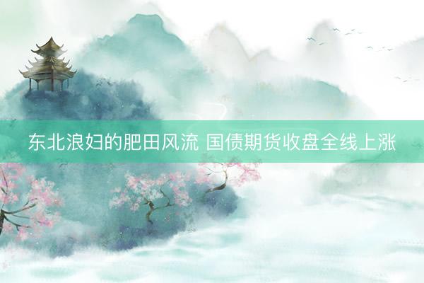 东北浪妇的肥田风流 国债期货收盘全线上涨