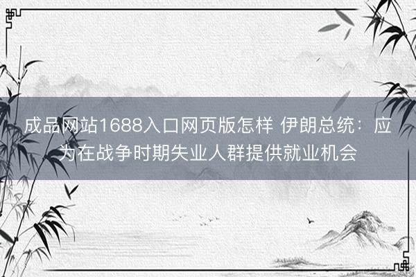 成品网站1688入口网页版怎样 伊朗总统：应为在战争时期失业人群提供就业机会