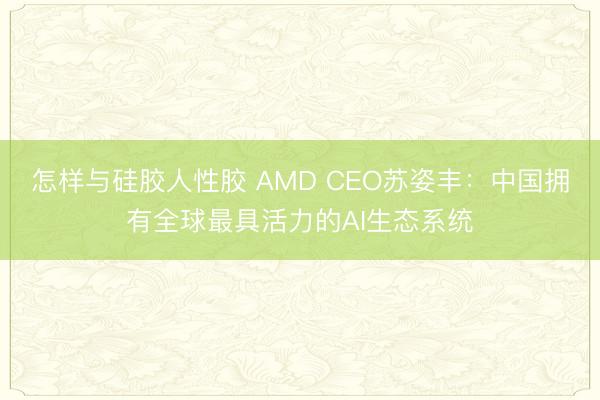 怎样与硅胶人性胶 AMD CEO苏姿丰：中国拥有全球最具活力的AI生态系统
