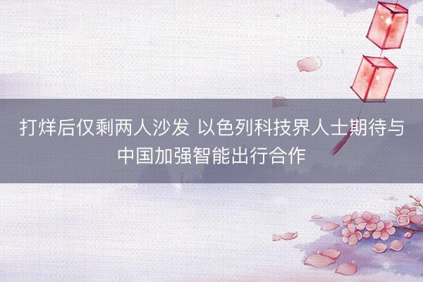 打烊后仅剩两人沙发 以色列科技界人士期待与中国加强智能出行合作