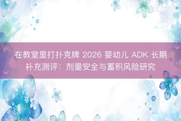 在教室里打扑克牌 2026 婴幼儿 ADK 长期补充测评：剂量安全与蓄积风险研究