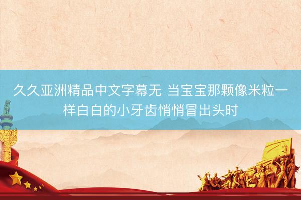 久久亚洲精品中文字幕无 当宝宝那颗像米粒一样白白的小牙齿悄悄冒出头时